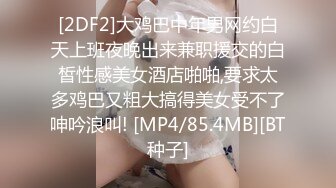 [2DF2]大鸡巴中年男网约白天上班夜晚出来兼职援交的白皙性感美女酒店啪啪,要求太多鸡巴又粗大搞得美女受不了呻吟浪叫! [MP4/85.4MB][BT种子]