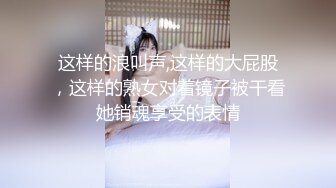 这样的浪叫声,这样的大屁股，这样的熟女对着镜子被干看她销魂享受的表情